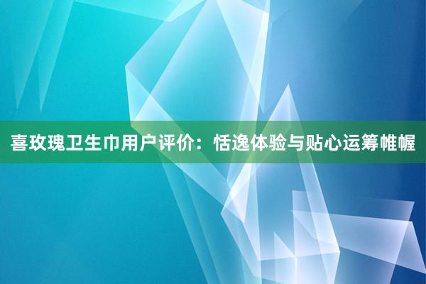 喜玫瑰卫生巾用户评价：恬逸体验与贴心运筹帷幄